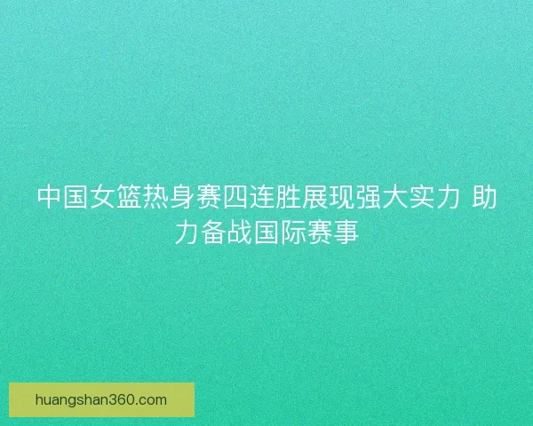 中国女篮热身赛四连胜展现强大实力 助力备战国际赛事