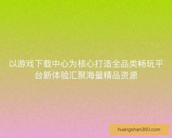 以游戏下载中心为核心打造全品类畅玩平台新体验汇聚海量精品资源