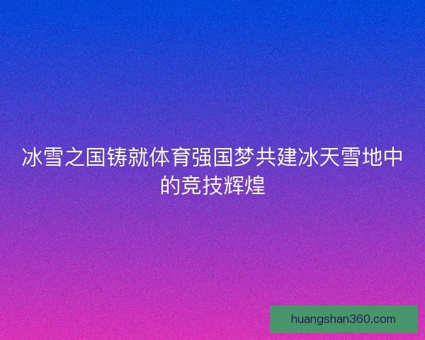 冰雪之国铸就体育强国梦共建冰天雪地中的竞技辉煌
