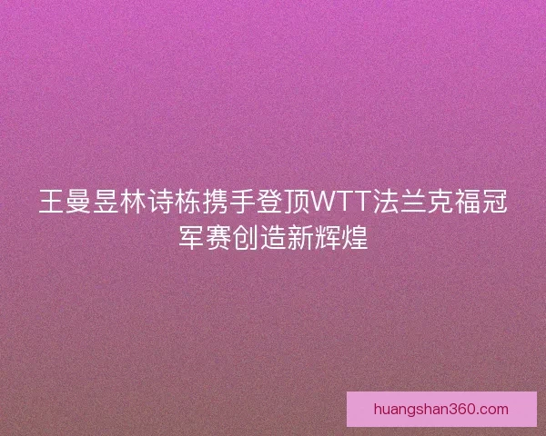 王曼昱林诗栋携手登顶WTT法兰克福冠军赛创造新辉煌