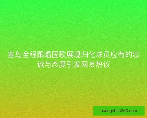 塞鸟全程跟唱国歌展现归化球员应有的忠诚与态度引发网友热议